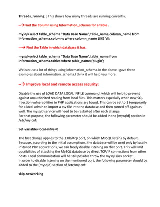 Threads_running : This shows how many threads are running currently.
--Find the Column using Information_schema for a table .
mysql>select table_schema "Data Base Name",table_name,column_name from
information_schema.columns where column_name LIKE 'dl;
--- Find the Table in which database it has.
mysql>select table_schema "Data Base Name",table_name from
information_schema.tables where table_name='plugin';
We can use a lot of things using information_schema.In the above I gave three
examples about information_schema.I think it will help you more.
-- Improve local and remote access security:
Disable the use of LOAD DATA LOCAL INFILE command, which will help to prevent
against unauthorized reading from local files. This matters especially when new SQL
Injection vulnerabilities in PHP applications are found. This can be set to 1 temporarily
for a local admin to import a csv file into the database and then turned off again as
well. The mysqld service will need to be restarted after each change.
For that purpose, the following parameter should be added in the [mysqld] section in
/etc/my.cnf:
Set-variable=local-infile=0
The first change applies to the 3306/tcp port, on which MySQL listens by default.
Because, according to the initial assumptions, the database will be used only by locally
installed PHP applications, we can freely disable listening on that port. This will limit
possibilities of attacking the MySQL database by direct TCP/IP connections from other
hosts. Local communication will be still possible throw the mysql.sock socket.
In order to disable listening on the mentioned port, the following parameter should be
added to the [mysqld] section of /etc/my.cnf:
skip-networking
 
