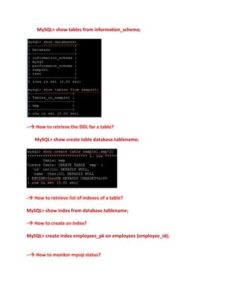 MySQL> show tables from information_schema;
-- How to retrieve the DDL for a table?
MySQL> show create table database.tablename;
- How to retrieve list of indexes of a table?
MySQL> show index from database.tablename;
- How to create an index?
MySQL> create index employees_pk on employees (employee_id);
-- How to monitor mysql status?
 