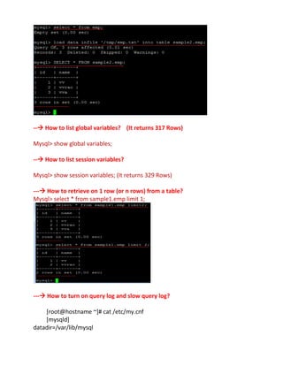 -- How to list global variables? (It returns 317 Rows)
Mysql> show global variables;
-- How to list session variables?
Mysql> show session variables; (It returns 329 Rows)
--- How to retrieve on 1 row (or n rows) from a table?
Mysql> select * from sample1.emp limit 1;
--- How to turn on query log and slow query log?
[root@hostname ~]# cat /etc/my.cnf
[mysqld]
datadir=/var/lib/mysql
 