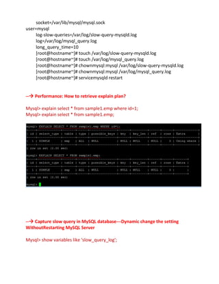 socket=/var/lib/mysql/mysql.sock
user=mysql
log-slow-queries=/var/log/slow-query-mysqld.log
log=/var/log/mysql_query.log
long_query_time=10
[root@hostname~]# touch /var/log/slow-query-mysqld.log
[root@hostname~]# touch /var/log/mysql_query.log
[root@hostname~]# chownmysql:mysql /var/log/slow-query-mysqld.log
[root@hostname~]# chownmysql:mysql /var/log/mysql_query.log
[root@hostname~]# servicemysqld restart
-- Performance: How to retrieve explain plan?
Mysql> explain select * from sample1.emp where id=1;
Mysql> explain select * from sample1.emp;
-- Capture slow query in MySQL database---Dynamic change the setting
WithoutRestarting MySQL Server
Mysql> show variables like 'slow_query_log';
 