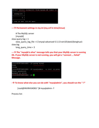 --- Permanent settings in my.ini (my.cnf in Unix/Linux)
# The MySQL server
[mysqld]
slow-query-log = 1
slow_query_log_file = C:mysql-advanced-5.5.13-win32dataDonghua1-
slow.log
long_query_time = 3
--- The "mysqld is alive" message tells you that your MySQL server is running
Ok. If your MySQL server is not running, you will get a "connect ... failed"
Message.
- To know what else you can do with "mysqladmin", you should run the "-?"
[root@INVIRH54DB3 ~]# mysqladmin -?
Process list:
 