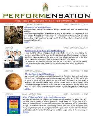 JULY - DECEMBER 2010




            MUSINGS ON COMPENSATION AND PERFORMANCE
LOCATION:          COMPENSATION	
  CAFE                                                                          DATE: DECEMBER	
  20,	
  2010
                  Too	
  Heavy	
  for	
  Any	
  Amount	
  of	
  Money
                  Happy	
   Monday!	
  Were	
  you	
  excited	
   and	
  ready	
   for	
   work	
  today?	
  Was	
  the	
   weekend	
  long	
  
                  enough?	
  
                  I	
  keep	
  hearing	
  from	
  people	
  that	
  they	
  are 	
  puKng	
  in	
  more	
  eﬀort	
  and	
  longer	
  hours 	
  than	
  
                  ever	
   before.	
  Workloads 	
  are	
  increasing,	
  but	
  companies 	
  aren’t	
  hiring.	
   We	
  all	
  know	
  that	
  
                  overworking	
  employees	
  leads 	
  to	
  progressively	
  diminishing	
   returns.	
  	
  But,	
  when	
  is	
  more	
  
                  work	
  simply	
  too	
  much?
                  MORE...


LOCATION:          COMPENSATION	
  CAFE                                                                          DATE: DECEMBER	
  10,	
  2010
                   Welcome	
  to	
  the	
  Team,	
  We’re	
  Thinking	
  About	
  Firing	
  You
                   I	
   was 	
   chaKng	
   with	
   a	
   colleague 	
   about	
   a 	
   talented	
   new	
   hire	
   he	
   was	
   hoping	
   his	
  
                   company	
   would	
  be	
  able 	
  to	
  bring	
   on.	
  The 	
  candidate 	
  aced	
  her	
   interviews 	
  and	
  came	
  
                   with	
  high	
  recommendaQons.	
  She 	
  went	
  to	
  the	
  right	
  schools	
  and	
  interned	
  at	
  the	
  right	
  
                   ﬁrms.	
  	
  Everything	
  seemed	
  on	
  track	
  unQl	
  she	
  received	
  her	
  oﬀer	
  leUer.	
  
                   The	
  leUer	
  was 	
  all 	
  roses	
  and	
  sunshine	
  unQl 	
  you	
  got	
  to	
  just	
   about	
   the 	
  last	
  paragraph.	
  
                   Early	
  on	
  it	
  menQoned	
  how	
  impressive	
  she	
  was	
  and	
  how	
  they	
  would	
  be	
  happy	
  to
                   MORE...


LOCATION:          COMPENSATION	
  CAFE                                                                          DATE: NOVEMBER	
  29,	
  2010
                   Oﬀer	
  the	
  World	
  First	
  and	
  Money	
  Second
                   My	
   16-­‐month	
  old	
  nephew	
  inspires 	
  today’s 	
  posQng.	
   The	
  other	
   day,	
  while	
   watching	
  a	
  
                   video	
  of	
  him,	
  I 	
  couldn’t	
  help	
  be	
  amazed	
  at	
  the	
  vastness 	
  o 	
  f	
  his 	
  world.	
  	
  This 	
  is	
  true	
  both	
  
                   in	
   physical	
   space 	
   and	
   size	
   relaQve	
   to	
   his	
   liUle 	
   body.	
   He 	
   lives 	
   in	
   a 	
   small 	
   town	
   in	
  
                   Nebraska,	
   but	
   it	
   couldn’t	
   seem	
  larger	
   to	
   him.	
   I	
  o[en	
  envision	
  him	
   in	
  twenty	
   years.	
                	
  
                   This 	
  seemingly	
   large	
  world	
  will	
  in	
  fact	
   turn	
   out	
  to	
   be	
  very	
   small.	
   Nearly	
   every	
   adult	
  
                   male	
  in	
  his	
  area 	
  works 	
  for	
  the 	
  railroad	
  or	
  in	
  some	
  capacity	
  of	
  agriculture.	
  The	
  physical	
  
                   MORE...


LOCATION:       COMPENSATION	
  CAFE                                                                             DATE: NOVEMBER	
  16,	
  2010
                When	
  KISS	
  becomes	
  WISH	
  -­‐	
  Understanding	
  CompensaQon
                We	
  have	
  all 	
  heard	
   of	
  the 	
  KISS	
   (Keep	
  It	
   Simple	
  Stupid)	
   principle,	
   but	
   when	
  does 	
  KISS	
  
                become	
   a	
   WISH	
   (When	
   Is 	
  Simple	
   Harmful)?	
   	
   Think	
   about	
   the	
   color-­‐coding	
   at	
   U.S.	
  
                Airports.	
   The 	
  Homeland	
  Security	
   Advisory	
   Systems 	
  has	
  been	
  the	
  “HIGH”	
   threat-­‐level	
  
                orange	
   since 	
   shortly	
   a[er	
   the 	
  color-­‐coding	
   system	
   went	
   into	
   place.	
   However,	
   how	
  
                many	
   people 	
  know	
  what	
  the 	
  orange 	
  level 	
  really	
  represents?	
   	
   There 	
  is 	
  a 	
  level	
  indicated	
  
                by	
   the	
  color	
   red	
  above	
  it	
   and	
  yellow,	
   green	
  and	
  blue 	
  levels 	
  below	
  it.	
  The	
  simplicity	
   of	
  
                MORE...
 