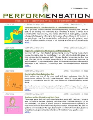 JULY-­‐DECEMBER	
  2011




            MUSINGS ON COMPENSATION AND PERFORMANCE
LOCATION:        COMPENSATION	
  CAFE                                                                   DATE: DECEMBER	
  20,	
  2011
                 Some%mes	
  the	
  Road	
  Less	
  Traveled	
  leads	
  to	
  a	
  Band	
  of	
  Flying	
  Monkeys
                 We 	
  all 	
  get	
  bored.	
  Most	
  of	
  us 	
  ﬁll 	
  that	
   boredom	
  by	
  exploring	
  something	
  new.	
  OLen	
  this	
  
                 leads 	
   to	
   an	
   exciNng	
   new	
   restaurant,	
   but	
   someNmes 	
   it	
   means	
   a 	
   terrible	
   meal.	
  
                 SomeNmes 	
  this	
  means	
  meeNng	
  new	
  friends,	
  other	
  Nmes 	
  it	
  means	
  gePng	
  stuck	
  at	
   a	
  
                 colleague's	
  holiday	
   party	
  listening	
  to	
  stories 	
  about	
  oﬃce	
  poliNcs	
  and	
   sick	
  children.	
  In	
  
                 my	
   experience,	
   very	
   few	
   compensaNon	
   professionals 	
   are 	
   also	
   extreme	
   sports	
  
                 fanaNcs.	
  I 	
  seldom	
  speak	
  to	
  someone	
  in	
  our	
   industry	
   who	
  has 	
  recently	
   snowboarded	
  
                 MORE...


LOCATION:        COMPENSATION	
  CAFE                                                                   DATE: DECEMBER	
  19,	
  2011
                 Prepare	
  for	
  Compensa%on	
  Mee%ngs	
  Like	
  an	
  NFL	
  Broadcaster
                 Like	
   many	
   of	
   you,	
   I	
   have	
   football 	
  games 	
  playing	
   on	
   my	
   TV	
   during	
   most	
   autumn	
  
                 Sunday	
   aLernoons.	
   Also,	
   like	
  most	
  of	
  you,	
  I	
   	
  pay	
  a 	
  lot	
  aUenNon	
  to	
  the	
  big	
  plays,	
  but	
  
                 liUle	
  aUenNon	
   to	
   the	
  broadcast	
   itself.	
   This	
  past	
   Sunday,	
   for	
   perhaps 	
  the	
  ﬁrst	
   Nme	
  
                 ever,	
   I	
   focused	
   on	
  the	
  incredible	
   preparedness 	
  of	
   the 	
  professionals	
  producing	
   the	
  
                 television	
  events.	
  It	
  got	
  me	
  to	
  thinking.	
  What	
  if	
  compensaNon	
  professionals	
  prepared	
  
                 themselves 	
  in	
  the	
   same	
  way?	
  Our	
   meeNngs	
  with	
   ExecuNve 	
  Management	
   and	
   more	
  
                 MORE...


LOCATION:        COMPENSATION	
  CAFE                                                                   DATE: NOVEMBER	
  29,	
  2011
                 How	
  to	
  Explain	
  Stock	
  Op%ons	
  to	
  a	
  Dog
                 Stock	
   opNons 	
   are	
   one 	
   of	
   the	
   most	
   used	
   and	
   least	
   understood	
   tools 	
   in	
   the	
  
                 compensaNon	
   toolbox.	
   Recently,	
   a	
   new	
   opNonee	
   	
   asked	
   if	
   I	
   could	
   explain	
   stock	
  
                 opNons 	
  in	
  a 	
  manner	
  that	
   even	
  his	
  dog	
  could	
  understand.	
  I	
  have	
  included	
  my	
  answer	
  
                 below.
                 "Come here Rover, I have got something to explain to you. Stock Options ....STOP scratching yourself and listen....Stock
                 Options are an offer from the company that allows you to buy company stock at a later date. The cool thing...STOP If
                 MORE...

LOCATION:        COMPENSATION	
  CAFE                                                                   DATE: NOVEMBER	
  10,	
  2011
                 Goldilocks	
  and	
  the	
  3	
  Broad-­‐based	
  Stock	
  Plans
                 There	
   once	
  was 	
  a 	
  dedicated	
  professional	
  who	
  was	
  tasked	
  with	
  creaNng	
   a 	
  company-­‐
                 wide 	
  stock	
  plan	
  at	
  her	
   new	
  company.	
  HenrieUa 	
  Rachel 	
  Goldilocks 	
  (let’s 	
  just	
   call 	
  her	
  
                 “HR	
   Goldilocks”)	
  had	
  years	
  of	
  Human	
   Resources	
  and	
   CompensaNon	
  experience,	
   but	
  
                 liUle	
  interacNon	
   with	
  broad-­‐based	
  equity	
   compensaNon.	
   She	
  searched	
  the	
  web	
  and	
  
                 spoke 	
  to	
  some	
  experts	
  on	
  the	
  topic.	
  Each	
  expert	
  had	
   a 	
  ton	
  of	
  informaNon,	
  but	
  many	
  
                 tended	
  to	
  discuss	
  general	
  trends	
  rather	
  than	
  HR	
  Goldilocks’	
  very	
  speciﬁc	
  needs.
                 MORE...
 