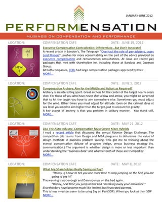 JANUARY-­‐JUNE	
  2012




            MUSINGS ON COMPENSATION AND PERFORMANCE
LOCATION:        COMPENSATION	
  CAFE                                                                        DATE: JUNE	
  19,	
  2012
                 Execu&ve	
  Compensa&on	
  Contradic&on:	
  Diﬀeren&ate…But	
  Don’t	
  Innovate?
                 A	
  recent	
  ar=cle 	
  in	
  London’s,	
  The 	
  Telegraph	
   “Overhaul	
  the 	
  role	
  of	
   pay	
   advisers,	
   urges	
  
                 Lord	
  Myners”,	
   pushes 	
  for	
  more 	
  accountability	
  on	
  the	
  part	
  of	
  the 	
  advice	
  provided	
  by	
  
                 execu=ve 	
   compensa=on	
   and	
   remunera=on	
   consulta=ons.	
   At	
   issue	
   are	
   recent	
   pay	
  
                 packages 	
  that	
   met	
   with	
   shareholder	
   ire,	
   including	
   those	
   at	
   Barclays 	
  and	
   Cookson	
  
                 Group.
                 At	
  both	
  companies,	
  CEOs	
  had	
  large	
  compensa=on	
  packages	
  approved	
  by	
  their	
  
                 MORE...


LOCATION:        COMPENSATION	
  CAFE                                                                        DATE: JUNE	
  5,	
  2012
                 Compensa&on	
  Archery:	
  Aim	
  for	
  the	
  Middle	
  and	
  Adjust	
  as	
  Required?
                 Archery	
   is 	
  an	
  interes=ng	
  sport.	
  Great	
  archers 	
  hit	
  the	
  center	
  of	
  the	
  target	
  nearly	
  every	
  
                 shot.	
  For	
  those 	
  of	
  you	
  who	
  have	
  never	
  shot	
  a 	
  bow	
  and	
  arrow,	
  you	
  might	
  be 	
  surprised	
  
                 that	
  to	
  hit	
  the	
  target	
   you	
  have 	
  to	
  aim	
   somewhere	
  else.	
  Some=mes	
  you	
  must	
   adjust	
  
                 for	
   the	
  wind.	
  Other	
  =mes	
  you	
  must	
  adjust	
  for	
   al=tude.	
   Even	
  on	
  the	
  calmest	
  days 	
  at	
  
                 sea	
  level	
  you	
  need	
  to	
  aim	
  higher	
  than	
  the	
  target,	
  just	
  to	
  account	
  for	
  gravity.
                 A	
   key	
   aspect	
   of	
   archery	
   is 	
  that	
   you	
   perform	
   in	
   solitary	
   manner.	
   	
   You	
   stand	
   s=ll,	
  
                 MORE...


LOCATION:        COMPENSATION	
  CAFE                                                                        DATE: MAY	
  21,	
  2012
                 Like	
  The	
  Auto	
  Industry,	
  Compensa&on	
  Must	
  Create	
  More	
  Hybrids
                 I	
   read	
   a 	
   recent	
   ar=cle	
   that	
   discussed	
   the 	
   annual 	
   Rotman	
   Design	
   Challenge.	
   The	
  
                 compe==on	
  pits 	
  teams	
  from	
   Design	
  and	
  MBA	
   programs	
  to	
  determine	
  the	
  value 	
  of	
  
                 design	
   methods 	
   in	
   business	
   problem	
   solving.	
   This	
   got	
   me	
   to	
   thinking	
   about	
   the	
  
                 eternal	
   compensa=on	
   debate	
   of	
   program	
   design,	
   versus 	
   business 	
   strategy	
   (vs.	
  
                 communica=on.)	
   The	
   argument	
   is 	
  whether	
   design	
   is	
   more	
   or	
   less	
   important	
   than	
  
                 understanding	
  the	
  “business	
  data”	
  and	
  whether	
  both	
  of	
  these	
  are	
  trumped	
  by
                 MORE...


LOCATION:        COMPENSATION	
  CAFE                                                                        DATE: MAY	
  8,	
  2012
                 What	
  Are	
  Shareholders	
  Really	
  Saying	
  on	
  Pay?
                               	
  “Danny,	
  if	
  I	
   have	
  to	
  tell	
  you	
  one	
  more	
  4me	
  to	
   stop	
  jumping	
  on	
  the	
  bed,	
  you	
  are	
  
                               going	
  to	
  get	
  it!”	
  
                 The	
  warning	
  is	
  not	
  enough	
  and	
  Danny	
  jumps	
  on	
  the	
  bed	
  again.
                               “Danny,	
  next	
  4me	
  you	
  jump	
  on	
  the	
  bed	
  I’m	
  taking	
  away	
  your	
  allowance.”
                 Shareholders	
  have	
  become	
  much	
  like	
  lenient,	
  but	
  frustrated	
  parents.
                 This	
  is	
  how	
  investors	
  seem	
  to	
  be	
  using	
  Say	
  on	
  Pay	
  (SOP).	
  When	
  you	
  look	
  at	
  their	
  SOP	
  
                 MORE...
 