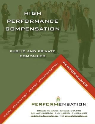 HIGH
    PERFORMANCE
    COMPENSATION


         PUBLIC AND PRIVATE
            COMPANIES
                                                                   P
                                                          N


                                                                     E
                                                        O



                                                                        R
                                                       TI
                                                    A




                                                                           F
                                                  IC




                                                                             O
                                                N




                                                                                R
                                              U




                                                                                   M
                                            M
                                          M




                                                                                      A
                                       O




                                                                                         N
                                      C




                                                                                            C
                                  N




                                                                                              E
                               IG
                              S
                          E
                          D
                      N
                      O
                     TI
                  A
                 D
              N
             U
          O
         F
     N




                                      514 Precita Ave, Suite 100 | San Francisco, CA 94110
    IO




                              Toll Free 877.803.9255 x700 | P. +1 415.625.3406 | F. +1 877.803.9255
IS




                              email: info@performensation.com | web: www.performensation.com
V
 