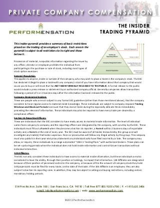 PRIVATE COMPANY COMPENSATION

                                                                                                                                     THE INSIDER
                                                                                                                               TRADING PYRAMID

 This	
  insider	
  pyramid	
  provides	
  a	
  summary	
  of	
  basic	
  restric5ons	
  
 placed	
  on	
  the	
  trading	
  of	
  an	
  employer's	
  stock.	
  	
  Each	
  area	
  in	
  the	
  
 pyramid	
  is	
  subject	
  to	
  all	
  restric5ons	
  to	
  its	
  right	
  and	
  those	
  
 below	
  it.

 Possession	
  of	
  material,	
  nonpublic	
  informa3on	
  regarding	
  the	
  Issuer	
  by	
  
 any	
  oﬃcer,	
  director	
  or	
  employee	
  prohibits	
  the	
  individual	
  from	
  
 par3cipa3ng	
  in	
  the	
  purchase	
  or	
  sale	
  of	
  stock,	
  including	
  most	
  types	
  of	
  
 stock	
  op3on	
  exercises.
 General	
  Popula,on:	
  
 This	
  applies	
  to	
  anyone,	
  inside	
  or	
  outside	
  of	
  the	
  company,	
  who	
  may	
  wish	
  to	
  place	
  a	
  trade	
  in	
  the	
  company's	
  stock.	
  The	
  SEC	
  
 has	
  declared	
  it	
  illegal	
  to	
  place	
  a	
  trade	
  with	
  any	
  company's	
  stock	
  if	
  you	
  have	
  informa3on	
  about	
  that	
  company	
  that	
  would	
  
 cause	
  you	
  to	
  buy	
  or	
  sell	
  stock	
  that	
  has	
  NOT	
  BEEN	
  FORMALLY	
  RELEASED	
  TO	
  THE	
  PUBLIC.	
  A	
  formal	
  release	
  to	
  the	
  public	
  
 would	
  include	
  a	
  press	
  release	
  or	
  statement	
  by	
  an	
  authorized	
  company	
  oﬃcial.	
  Generally	
  companies	
  allow	
  transac3ons	
  
 following	
  a	
  period	
  of	
  1	
  or	
  2	
  business	
  days	
  aIer	
  the	
  informa3on	
  has	
  been	
  released	
  to	
  the	
  public.
 Company	
  Designated	
  Insiders:	
  
 These	
  are	
  people	
  who	
  are	
  not	
  subject	
  to	
  any	
  formal	
  SEC	
  guidelines	
  (other	
  than	
  those	
  men3oned	
  above),	
  that	
  the	
  company	
  
 considers	
  to	
  have	
  regular	
  access	
  to	
  material	
  inside	
  knowledge.	
  These	
  individuals	
  are	
  subject	
  to	
  company	
  imposed	
  Trading	
  
 Windows	
  and	
  Blackout	
  Periods	
  to	
  ensure	
  that	
  they	
  do	
  not	
  trade	
  during	
  the	
  especially	
  delicate	
  3mes	
  immediately	
  
 preceding	
  the	
  release	
  of	
  informa3on.	
  These	
  individuals	
  may	
  also	
  be	
  required	
  to	
  have	
  every	
  trade	
  pre-­‐cleared	
  by	
  a	
  
 compliance	
  oﬃcer.
 Sec,on	
  16	
  Repor,ng	
  Oﬃcers:	
  
 These	
  are	
  individuals	
  that	
  the	
  SEC	
  considers	
  to	
  have	
  ready	
  access	
  to	
  material	
  inside	
  informa3on.	
  The	
  level	
  of	
  individual	
  
 varies	
  from	
  company	
  to	
  company	
  and	
  the	
  repor3ng	
  oﬃcers	
  are	
  designated	
  by	
  the	
  company,	
  with	
  scru3ny	
  by	
  the	
  SEC.	
  These	
  
 individuals	
  must	
  ﬁll	
  out	
  a	
  Form	
  3	
  when	
  they	
  become	
  a	
  Sec3on	
  16	
  reporter,	
  a	
  Form	
  4	
  within	
  2	
  business	
  days	
  of	
  reportable	
  
 ac3vity	
  and,	
  a	
  Form	
  5	
  at	
  the	
  end	
  of	
  every	
  year.	
  The	
  SEC	
  must	
  be	
  aware	
  of	
  all	
  trades	
  transacted	
  by	
  this	
  group	
  and	
  will	
  
 inves3gate	
  any	
  trade(s)	
  that	
  looks	
  suspicious.	
  Fines	
  or	
  prosecu3on	
  will	
  follow	
  any	
  illegal	
  ac3vity	
  by	
  this	
  group.	
  The	
  company	
  
 must	
  also	
  publish	
  in	
  their	
  year-­‐end	
  proxy	
  statement	
  any	
  individuals	
  who	
  have	
  ﬁled	
  incorrectly	
  or	
  late.	
  The	
  company	
  may	
  
 allow,	
  or	
  require,	
  these	
  individuals	
  to	
  arrange	
  automated	
  “10b5-­‐1	
  Trading	
  Plans”	
  with	
  authorized	
  brokers.	
  These	
  plans	
  can	
  
 be	
  set-­‐up	
  during	
  periods	
  when	
  the	
  individual	
  does	
  not	
  hold	
  inside	
  informa3on	
  and	
  control	
  future	
  transac3ons	
  without	
  
 individual	
  interac3on.
 144	
  Aﬃliates:	
  
 The	
  SEC	
  not	
  only	
  considers	
  these	
  individuals	
  to	
  have	
  access	
  to	
  material	
  inside	
  informa3on,	
  but	
  these	
  individuals	
  are	
  also	
  
 considered	
  to	
  have	
  the	
  ability,	
  through	
  their	
  posi3on	
  or	
  holdings,	
  to	
  impact	
  that	
  informa3on.	
  144	
  Aﬃliates	
  are	
  designated	
  
 because	
  of	
  their	
  posi3on	
  of	
  perceived	
  control	
  in	
  the	
  company,	
  or	
  because	
  of	
  the	
  the	
  amount	
  of	
  company	
  stock	
  they	
  hold.	
  
 144	
  paperwork	
  must	
  be	
  ﬁled	
  for	
  every	
  trade,	
  on	
  the	
  date	
  of	
  the	
  trade.	
  If	
  the	
  144	
  Aﬃliate	
  is	
  an	
  employee,	
  they	
  are	
  also	
  
 subject	
  to	
  Sec3on	
  16	
  repor3ng	
  rules.	
  In	
  addi3on,	
  they	
  may	
  be	
  subject	
  to	
  selling	
  and	
  buying	
  restric3ons,	
  including	
  certain	
  
 mandatory	
  holding	
  periods.	
  	
  




  514 Precita Ave, Suite 100 | San Francisco, CA 94110 | Toll Free 877.803.9255 x700 | P. +1 415.625.3406
                   email: info@performensation.com | web: www.performensation.com


                                                                            ©2012 Performensation
 