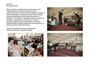 10Aktywni!
30 czerwca 2009
Akcja obracała się wokół międzynarodowego znaku
„niepełnosprawni”. Zespół od prostych etiud z
kartonowymi pudłami przeszedł do wciągnięcia widzów w
proces ozdabiania i „personalizowania” czarno białego
symbolu inwalidzkiego wózka wymalowanego na
kartonach. Po ustawieniu wszystkich pudeł w ustalonym
porządku, ukazywała się namalowana na tylnich
ściankach grafika. Akcja przygotowana na zlecenie
Ogólnopolskiej Federacji Organizacji Pozarządowych, w
ramach szkolenia „NGO bez barier”.
Zespół: Zosia Wronka, Zuzanna Machowicz,
Tomasz Grabowski, Sebastian Świąder.
 
