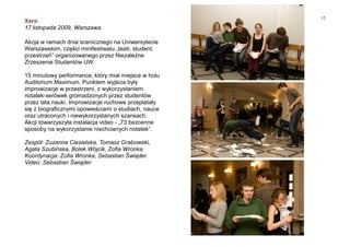 12
Xero
17 listopada 2009, Warszawa.
Akcja w ramach dnia scenicznego na Uniwersytecie
Warszawskim, części minifestiwalu „teatr, student,
przestrzeń” organizowanego przez Niezależne
Zrzeszenie Studentów UW.
15 minutowy performance, który miał miejsce w holu
Auditorium Maximum. Punktem wyjścia były
improwizacje w przestrzeni, z wykorzystaniem
notatek-xerówek gromadzonych przez studentów
przez lata nauki. Improwizacje ruchowe przeplatały
się z biograficznymi opowieściami o studiach, nauce
oraz utraconych i niewykorzystanych szansach.
Akcji towarzyszyła instalacja video - „73 bezcenne
sposoby na wykorzystanie niechcianych notatek”.
Zespół: Zuzanna Ciesielska, Tomasz Grabowski,
Agata Szubińska, Bolek Wójcik, Zofia Wronka.
Koordynacja: Zofia Wronka, Sebastian Świąder.
Video: Sebastian Świąder
 