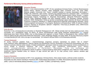 13
Performeria Warszawy tworzą (skład podstawowy):
Zofia Wronka
Studentka II roku animacjispołeczno-kulturalnej na Wydziale Pedagogicznym UW. Odkąd pamięta teatr był dużą częścią jej życia, który
poznawała, raz z perspektywy widza, raz twórcy. W swoich poszukiwaniach miała okazję zdobywać doświadczenie m.in. poprzez
obserwację pracy teatru Chorea (2005), oraz na kilkumiesięcznych zajęciach w Studio Theatre w Waszyngtonie (luty- czerwiec 2007).
Obecnie spełnia się jako performerka Performerii Warszawy i Teatru Wiejskiego Węgajty (od lutego 2009). W tej pracy fascynuje ją wyjście
z energią teatralną do ludzi, którzy się tego nie spodziewają . Od niedawna odkrywa siebie w roli prowadzącej warsztaty.
Tomasz Grabowski
W wyniku dziwnych zawiłości fizyki i niepohamowanego pragnienia poznania odpowiedzi na pytanie "Jak to działa?”
przez niektórych zwany MakGajwerem. Obecnie zajmuje się studiowaniem Ochrony Środowiska na Politechnice Warszawskiej, ale marzy
również o poznaniu arkanów sztuki masażu. W latach podstawówki i gimnazjum starał się swoją osobą wspierać drobne przedstawienia, w
liceum działał w szkolnym kabarecie "Ale Lipa". Obecnie, poza codziennym performansem życia, straszy
s w y m i u m i e j ę t n o ś c i a m i a k t o r s k i m i w P e r f o r m e r i i W a r s z a w y . P o z a n i e k o ń c z ą c ą s i e
energia, posiadł umiejętność wystukiwania rytmów na bębnie. Z chęcią posiadł by więcej takich umiejętnosci, lecz miłość do "chwili" relaksu
skutecznie niweczy wszelkie próby ich nabycia. W jego obronie jest tylko to, że chęć pomocy innym zwalcza wszelkie jego
lenistwo..czasem.
Zuzanna Ciesielska
Studentka IV roku kulturoznawstwa na IKP i II roku specjalizacji z Animacji Kultury. Aktor amator licealny, perfomer amator studencki.
Pracowała przy kilku stażach teatralnych: Rozdroże 2007, Performatyka Warszawska (I-VI 2008). Warszawskie Spotkania Teatralne (V
2008) + praca w internetowej telewizji teatralnej e-teatr.tv (X 2008 - VI 2009). Lubi flashmoby i turlanie.
Sebastian Świąder
Student V roku kulturoznawstwa na IKP i III roku specjalizacji Animacja Kultury. Członek Stowarzyszenia
Katedra Kultury. Aktywny animator, adept pedagogiki teatru (uczestnik kursu Tisz Anex 2009).
Stażysta projektu Community Arts. Teoria i praktyka (praktyki w Laundry Association, Birmingham i
Wallsal, UK). Performer i aktor amator. Członek grupy teatralnej Klub Gry („Substytut” 2007 – wyróżnienie
na Łódzkich Spotkaniach Teatralnych). W latach 2006-2008 współpracownik Szkoły Widzów – projektu
edukacyjnego Instytutu Teatralnego im. Zbigniewa Raszewskiego. Założyciel Performerii Warszawy.
Stażysta Teatru Wiejskiego Węgajty oraz aktor lokalnego zespołu Haz Beszkwej („Wesele. Domena
publiczna” 2009). Weekendami można go spotkać prowadzącego zajęcia teatralne dla fajnych dzieciaków
(Teatranki w Instytucie Teatralnym). Z wielką przyjemnością organizuje performatywne warsztaty i bierze
udział w projektach animacyjnych („Trzy bieguny. Spotkania z animacją kultury” 2009). W wolnych chwilach
muzykuje. Pogrywa na skrzypkach, bębnach i didgeridoo. Fascynują go jamajskie rytmy, elektroniczne
jazgoty i śpiew gardłowy.
 