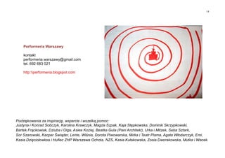 14
Podziękowania za inspirację, wsparcie i wszelką pomoc:
Justyna i Konrad Sobczyk, Karolina Krawczyk, Magda Szpak, Kaja Stępkowska, Dominik Skrzypkowski,
Bartek Frąckowiak, Dziuba i Olga, Asiee Koziej, Beatka Gula (Pani Architekt), Urka i Mitzek, Seba Sztark,
Sor Szarowski, Kacper Świąder, Lente, Wiśnia, Dorota Piwowarska, Mirka i Teatr Plama, Agata Włodarczyk, Emi,
Kasia Dzięciołowksa i Hufiec ZHP Warszawa Ochota, NZS, Kasia Kułakowska, Zosia Dworakowska, Mutka i Wacek.
Performeria Warszawy
kontakt
performeria.warszawy@gmail.com
tel. 692 683 021
http:performeria.blogspot.com
 