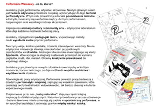 3
Performeria Warszawy - co to, kto to?
Jesteśmy grupą performerów, artystów i aktywistów. Naszym głównym celem
jest twórcze ożywianie przestrzeni miejskiej, wykorzystując do tego techniki
performatywne. W tym celu prowadzimy autorskie poszukiwania teatralne,
w których poruszamy się swobodnie między ulicznym performansem,
happeningiem oraz wszelkiego rodzaju akcjonizmem.
Inspiruje nas animacja kultury i community arts – artystyczne laboratorium
które daje każdemu możliwość twórczej pracy.
Jesteśmy propagatorami pedagogiki teatru, wypracowując metody
nauki wyrażania siebie poprzez performans.
Tworzymy akcje, krótkie spektakle, działania interaktywne i warsztaty. Nasze
artystyczne interwencje stawiają mieszkańców i przypadkowych
przechodniów w roli widza. Istotna jest dla nas idea stwarzającego się wtedy
Spotkania, które wyciąga ze stagnacji i ustanawia przestrzeń do wymiany
poglądów, myśli, idei, marzeń. Chcemy kreatywnie prowokować do
wspólnego dialogu.
Jesteśmy grupą otwartą na nowych członków i nowe impulsy w każdym
momencie procesu twórczego, co daje możliwość współuczestnictwa i
współtworzenia działania.
Równolegle do pracy artystycznej, Performeria prowadzi pracę badawczą z
dziedziny performatyki miejskiej, zajmując się wszelkimi zjawiskami, które
posiadają cechy teatralności i widowiskowości, tak bardzo obecnej w kulturze
współczesnego miasta.
Eksplorowane przez nas „teatry naturalne”, stają się często kolejną
inspiracją do działań artystycznych. Natomiast prowadzone przez nas obserwacje
i badania terenowe miasta zmieniają się zwykle w spontaniczny performans, w
ten sposób przeplatając i zacierając granice między nauką i sztuką.
 