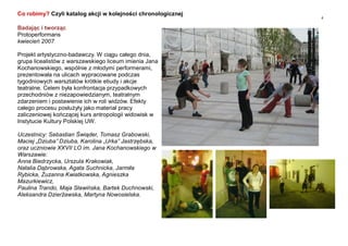 4
Badając i tworząc
Protoperformans
kwiecień 2007
Projekt artystyczno-badawczy. W ciągu całego dnia,
grupa licealistów z warszawskiego liceum imienia Jana
Kochanowskiego, wspólnie z młodymi performerami,
prezentowała na ulicach wypracowane podczas
tygodniowych warsztatów krótkie etiudy i akcje
teatralne. Celem była konfrontacja przypadkowych
przechodniów z niezapowiedzianym, teatralnym
zdarzeniem i postawienie ich w roli widzów. Efekty
całego procesu posłużyły jako materiał pracy
zaliczeniowej kończącej kurs antropologii widowisk w
Instytucie Kultury Polskiej UW.
Uczestnicy: Sebastian Świąder, Tomasz Grabowski,
Maciej „Dziuba” Dziuba, Karolina „Urka” Jastrzębska,
oraz uczniowie XXVII LO im. Jana Kochanowskiego w
Warszawie:
Anna Biedrzycka, Urszula Krakowiak,
Natalia Dąbrowska, Agata Suchnicka, Jarmiła
Rybicka, Zuzanna Kwiatkowska, Agnieszka
Mazurkiewicz,
Paulina Trando, Maja Sławińska, Bartek Duchnowski,
Aleksandra Dzierżawska, Martyna Nowosielska.
Co robimy? Czyli katalog akcji w kolejności chronologicznej
 