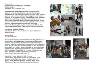 5
Performeria
Projekt Szkoły Widzów Instytutu Teatralnego.
Miasto. Pole Gry.
październik 2007 – czerwiec 2008
Przedsięwzięcie zaplanowane jako cykliczne, cotygodniowe
spotkania warsztatowe dla licealistów, podczas których grupa
zgłębiała metody pracy nad performansem ulicznym. Celem każdego
spotkania było stworzenie krótkiej akcji, którą grupa prezentowała
następnie na warszawskich ulicach. Punktem wyjścia była praca nad
językiem teatru, a następnie odnalezieniem i wykorzystaniem w
praktycznym działaniu języka ulicy. Grupa prowadziła liczne badania
i obserwacje miasta. Materiałami do akcji były także zainteresowania,
biografie i umiejętności samych uczestników warsztatów.
Performeria Warszawy były częścią przedsięwzięcia Miasto. Pole
Gry – projektu edukacyjnego Szkoły Widzów Instytutu Teatralnego.
Koordynacja: Sebastian Świąder
Zespół: Zofia Wronka, Tomasz Grabowski, Zuzanna Ciesielska,
Marta Murawska.
Wieczór Zero
30 października 2007
Pierwsza publiczna akcja Performerii Warszawa. Przygotowana jako
manifest grupy, ukazująca główne metody dotychczasowej pracy,
inspiracje, tematy i techniki. Symultaniczne scenki rozgrywały się
pomiędzy widownią, zapętlając się i powtarzają bez końca. Słyszymy
znane okrzyki i hasła, które możemy napotkać na ulicy. Performans
życia miesza się z teatrem. Aktorzy nakreślają na ziemi niewidzialną
mapę Warszawy. Pojawiają się opowieści o ulubionych miejscach i
ważnych punktach. Pokaz odbył się w ramach Teatralnego Hyde
Parku, cyklicznych spotkań sympatyków i uczestników
Szkoły Widzów w kawiarni na Chłodnej 25.
Uczestnicy: Tomasz Grabowski, Zofia Wronka,
Karolina „Urka” Jastrzębska, Karolina Gruszka, Marcin Żuraw,
Marta Murawska, Agnieszka Skiepko, Faustyna Gawryluk,
Mariusz „Mario” Kamiński, Adrianna Kornecka, Kasia Rodak,
Ola Wawrzos, Agnieszka Mazurkiewicz, Maciej Kurpiewski.
 