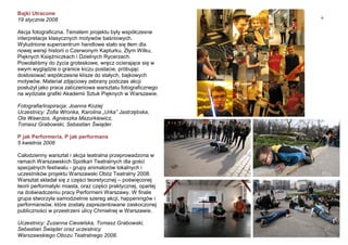 6
Bajki Utracone
19 stycznia 2008
Akcja fotograficzna. Tematem projektu były współczesne
interpretacje klasycznych motywów baśniowych.
Wyludnione supercentrum handlowe stało się tłem dla
nowej wersji historii o Czerwonym Kapturku, Złym Wilku,
Pięknych Księżniczkach i Dzielnych Rycerzach.
Powołaliśmy do życia groteskowe, wręcz ocierające się w
swym wyglądzie o granice kiczu postacie, próbując
dostosować współczesne klisze do stałych, bajkowych
motywów. Materiał zdjęciowy zebrany podczas akcji
posłużył jako praca zaliczeniowa warsztatu fotograficznego
na wydziale grafiki Akademii Sztuk Pięknych w Warszawie.
Fotografia/inspiracja: Joanna Koziej
Uczestnicy: Zofia Wronka, Karolina „Urka” Jastrzębska,
Ola Wawrzos, Agnieszka Mazurkiewicz,
Tomasz Grabowski, Sebastian Świąder.
P jak Performeria, P jak performans
5 kwietnia 2008
Całodzienny warsztat i akcja teatralna przeprowadzona w
ramach Warszawskich Spotkań Teatralnych dla gości
specjalnych festiwalu - grupy animatorów lokalnych i
uczestników projektu Warszawski Obóz Teatralny 2008.
Warsztat składał się z części teoretycznej – poświęconej
teorii performatyki miasta, oraz części praktycznej, opartej
na doświadczeniu pracy Performerii Warszawy. W finale
grupa stworzyła samodzielnie szereg akcji, happeningów i
performansów, które zostały zaprezentowane zaskoczonej
publiczności w przestrzeni ulicy Chmielnej w Warszawie.
Uczestnicy: Zuzanna Ciesielska, Tomasz Grabowski,
Sebastian Świąder oraz uczestnicy
Warszawskiego Obozu Teatralnego 2008.
 