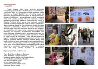 7
Uwolnić Puchatka
9 marca 2008
Projekt powstał jako forma protestu przeciwko
monopolizacji postaci Kubusia Puchatka przez koncern Disneya.
Termin akcji zbiegł się z przyjazdem do Polski widowiska „Kubuś
Puchatek na lodzie”. Spektakl ten był jedyną okazją do
obejrzenia przygód bohaterów książek A. A. Milnego na scenie,
oferując przesłodzony i skomercjalizowany obraz uwielbianej
przez wiele pokoleń postaci. Parę lat wcześniej, koncern
Disneya zmonopolizował prawa do inscenizacji serii książek o
Kubusiu Puchatku, dzięki czemu wiele wybitnych spektakli
opartych na motywach tej książki zdjęto ze scen w całej Polsce.
Nasze działania skupiły się na umożliwieniu dojścia do głosu
zabawkom z dzieciństwa. Razem ze swoimi właścicielami,
pluszowe misie Performerii Warszawy wyszła na ulicę, zbierając
od mieszkańców ich wspomnienia o zabawach i zabawkach,
rejestrując ich zmagania z Puchatkowymi Mruczankami oraz
przeprowadzając głosowanie - który wizerunek Kubusia jest tym
prawdziwym? Wszyscy uczestnicy zostali zaproszenia na finał
na ulicę Puchatka w Warszawie. Odbyły się tam prezentacje
nagrań z akcji ulicznej, wystawa zabawkowych portretów oraz
przegląd sposobów jedzenia żelkowych miśków. Każdy mógł
usiąść na fotelu Krzysia i opowiedzieć o swoich wspomnieniach
z dzieciństwa, zmierzyć się z puchatkową poezją na żywo oraz
wziąć udział w zbiorowym tworzeniu stumilowego muralu. Akcja
stworzona we współpracy z organizacją Indeks 73 i kawiarnią
Lente na ulicy Kubusia Puchatka w Warszawie.
http://wolnypuchatek.wordpress.com
Team: Zofia Wronka, Zuzanna Ciesielska,
Marta Murawska, Faustyna Gawryluk,
Agnieszka Skiepko, Michał Pucha, Adam Murzyn,
Tomasz Grabowski, Sebastian Świąder
oraz gościnnie Marcin Żuraw.
Art and design: Beata Gula
Scenografia: Joanna „Asiee” Koziej
Multimedia: Maciej Dziuba
 