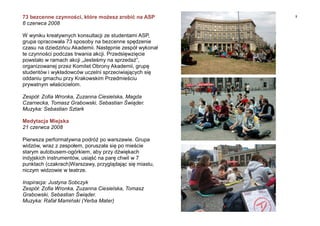 873 bezcenne czynności, które możesz zrobić na ASP
6 czerwca 2008
W wyniku kreatywnych konsultacji ze studentami ASP,
grupa opracowała 73 sposoby na bezcenne spędzenie
czasu na dziedzińcu Akademii. Następnie zespół wykonał
te czynności podczas trwania akcji. Przedsięwzięcie
powstało w ramach akcji „Jesteśmy na sprzedaż”,
organizowanej przez Komitet Obrony Akademii, grupę
studentów i wykładowców uczelni sprzeciwiających się
oddaniu gmachu przy Krakowskim Przedmieściu
prywatnym właścicielom.
Zespół: Zofia Wronka, Zuzanna Ciesielska, Magda
Czarnecka, Tomasz Grabowski, Sebastian Świąder.
Muzyka: Sebastian Sztark
Medytacja Miejska
21 czerwca 2008
Pierwsza performatywna podróż po warszawie. Grupa
widzów, wraz z zespołem, poruszała się po mieście
starym autobusem-ogórkiem, aby przy dźwiękach
indyjskich instrumentów, usiąść na parę chwil w 7
punktach (czakrach)Warszawy, przyglądając się miastu,
niczym widzowie w teatrze.
Inspiracja: Justyna Sobczyk
Zespół: Zofia Wronka, Zuzanna Ciesielska, Tomasz
Grabowski, Sebastian Świąder.
Muzyka: Rafał Mamiński (Yerba Mater)
 