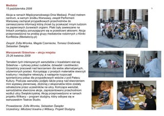 9
Mediator
15 października 2008
Akcja w ramach Międzynarodowego Dnia Mediacji. Przed metrem
centrum, w samym środku Warszawy, zespół Performerii
Warszawy zachęcał przypadkowych przechodniów do
zamieszczenia informacji którą chcieli by przekazać innym ludziom
na papierowych żurawiach orgiami. Ptaki były zawieszane na
linkach pomiędzy poruszającymi się w przestrzeni aktorami. Akcja
przeprowadzona na prośbę grupy mediatorów rodzinnych z Kliniki
Konfliktów (Mediatorzy.pl)
Zespół: Zofia Wronka, Magda Czarnecka, Tomasz Grabowski,
Sebastian Świąder.
Warszawski Sideshow – akcja miejska
25-26 kwietnia 2009
Tematem tych intensywnych warsztatów z licealistami stał się
Sideshow – cyrkowy pokaz cudaków, dziwadeł i osobliwości.
Uczestnicy pracowali nad tworzeniem dla siebie alternatywnych,
udziwnionych postaci. Korzystając z prostych materiałów stworzyli
kostiumy i niezbędne rekwizyty, a następnie rozpoczęli
spontaniczny pokaz dla przypadkowych widzów z pod Pałacu
Kultury. Podczas warsztatu podjęto także pracę nad stworzeniem
mini wystawy plenerowej, złożonej z eksponatów które zostały
odnalezione przez uczestników na ulicy. Kończące warsztat,
samodzielnie stworzone akcje, zaprezentowano przechodniom
wzdłuż ulicy Świętokrzyskiej. Akcję przeprowadzono w ramach
projektu Witkacy – program studyjny, który odbywa się w
warszawskim Teatrze Studio.
Prowadzenie: Zofia Wronka, Sebastian Świąder
Uczestnicy: Młodzież licealna z Witkacy. Projekt Studyjny.
 