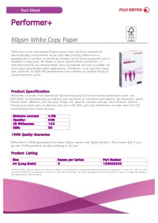 Performer+
80gsm White Copy Paper
Performer+ is an economical 80gsm paper from Fuji Xerox suitable for
photocopying, monochrome ink jet and laser printing. Performer+ is
guaranteed to perform consistently through all Fuji Xerox equipment and is
available in long grain A4. Made to Xerox specifications, Performer+ is
manufactured by an internationally Xerox accredited mill and is suitable for
both single and double-sided applications. Performer+ is an acid free sheet
and conforms to ISO9706 permanence thus offering an archival rating of
several hundred years.
Product Specification
Performer+ is made from Elemental Chlorine Free pulp (ECF) from farmed plantations that are
ISO14001 environmentally accredited, and conforms to Fuji Xerox international specifications, which
include toner adhesion, pre and post image curl, opacity, surface strength and moisture control.
This ensures Performer+ is deletion free and is 99.99% jam free. Performer+ is made from FSC COC
certified pulp from mixed sources.
Moisture content 4.5%
Opacity: 94%
CIE Whiteness: 155
GSM: 80
100% Quality Guarantee
Performer is 100% guaranteed for Xerox Colour copiers and digital printers. This means that if you
are not 100% satisfied, we will exchange it for you
Product Listing
Size Reams per Carton Part Number
A4 (Long Grain) 5 103R00033
©2008 XEROX, and the sphere of connectivity design are trademarks or registered trademarks of Xerox Corporation in the U.S. and or other
countries. Whilst the information is correct at the time of printing, Fuji Xerox Singapore Pte Ltd reserves the right to change the products
described herein without notice.
 
