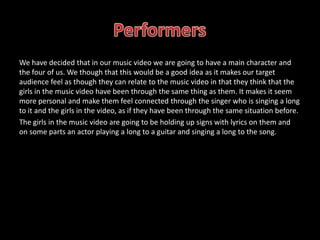 We have decided that in our music video we are going to have a main character and
the four of us. We though that this would be a good idea as it makes our target
audience feel as though they can relate to the music video in that they think that the
girls in the music video have been through the same thing as them. It makes it seem
more personal and make them feel connected through the singer who is singing a long
to it and the girls in the video, as if they have been through the same situation before.
The girls in the music video are going to be holding up signs with lyrics on them and
on some parts an actor playing a long to a guitar and singing a long to the song.
 