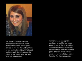 We thought that Grace was an            Hannah was an appropriate
appropriate person to be in our         candidate as well for our music
music video to hold up the lyrics       video as one of the girls holding
boards, as she has the ‘vintage’ look   up the lyrics boards, as she also
to her and that would suit the target   has the vintage look and suits the
audience well. She is in our media      genre. She also is in our music
group so she knows what we want         video and knows what we want
from her for the video.                 from her for the music video.
 