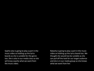 Sophie also is going to play a part in the   Natasha is going to play a part in the music
music video as holding up the lyrics         video as holding up the lyrics board too. We
boards as she is suitable for the genre      thought she would too be suitable as she
too. She is also in our media class so she   can pull off the look for our target audience
will know exactly what we want from          and she is in our media group so she knows
the music video.                             what we want from her.
 