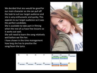 We decided that Jess would be good for
our main character as she can pull off
the look to suit our target audience and
she is very enthusiastic and quirky. This
appeals to our target audience so it was
the perfect candidate.
She is available to take part in filming
when the rest of us have free lessons so
it works out well.
She will need to learn the song relatively
well before we film her.
I have shown in the time management
how long she has to practise the
song/learn the lyrics
 