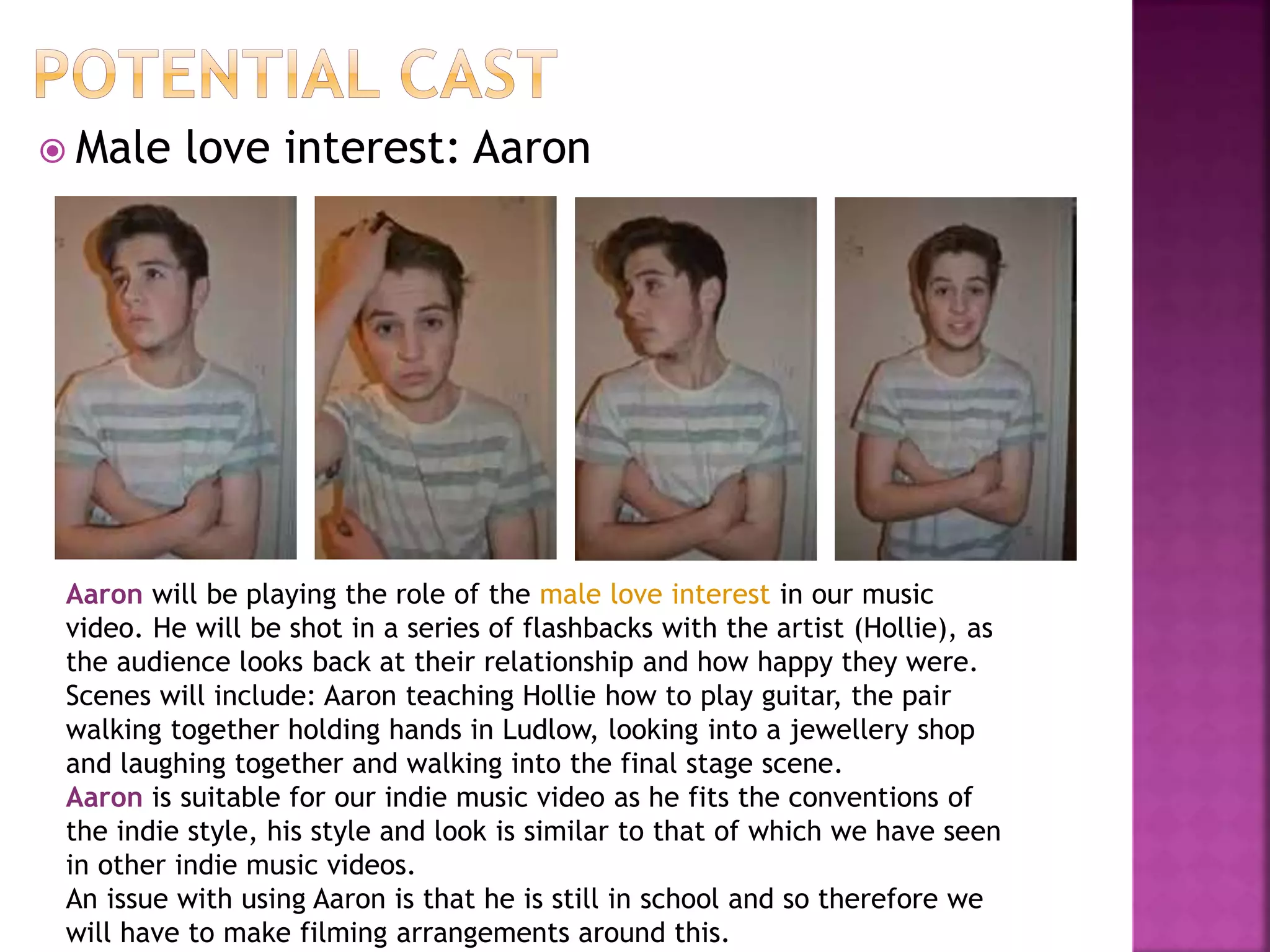  Male love interest: Aaron
Aaron will be playing the role of the male love interest in our music
video. He will be shot in a series of flashbacks with the artist (Hollie), as
the audience looks back at their relationship and how happy they were.
Scenes will include: Aaron teaching Hollie how to play guitar, the pair
walking together holding hands in Ludlow, looking into a jewellery shop
and laughing together and walking into the final stage scene.
Aaron is suitable for our indie music video as he fits the conventions of
the indie style, his style and look is similar to that of which we have seen
in other indie music videos.
An issue with using Aaron is that he is still in school and so therefore we
will have to make filming arrangements around this.
 