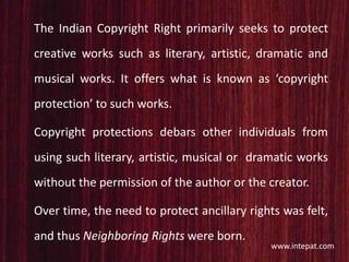 The Indian Copyright Right primarily seeks to protect
creative works such as literary, artistic, dramatic and
musical works. It offers what is known as ‘copyright
protection’ to such works.
Copyright protections debars other individuals from
using such literary, artistic, musical or dramatic works
without the permission of the author or the creator.
Over time, the need to protect ancillary rights was felt,
and thus Neighboring Rights were born.
www.intepat.com
 