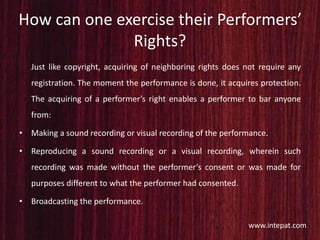 How can one exercise their Performers’
Rights?
Just like copyright, acquiring of neighboring rights does not require any
registration. The moment the performance is done, it acquires protection.
The acquiring of a performer’s right enables a performer to bar anyone
from:
• Making a sound recording or visual recording of the performance.
• Reproducing a sound recording or a visual recording, wherein such
recording was made without the performer’s consent or was made for
purposes different to what the performer had consented.
• Broadcasting the performance.
www.intepat.com
 