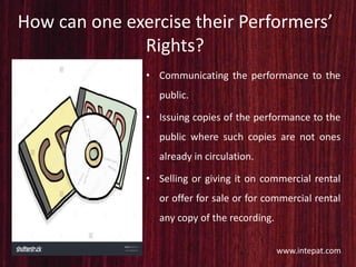 How can one exercise their Performers’
Rights?
• Communicating the performance to the
public.
• Issuing copies of the performance to the
public where such copies are not ones
already in circulation.
• Selling or giving it on commercial rental
or offer for sale or for commercial rental
any copy of the recording.
www.intepat.com
 
