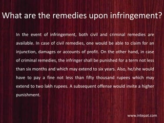 What are the remedies upon infringement?
In the event of infringement, both civil and criminal remedies are
available. In case of civil remedies, one would be able to claim for an
injunction, damages or accounts of profit. On the other hand, in case
of criminal remedies, the infringer shall be punished for a term not less
than six months and which may extend to six years. Also, he/she would
have to pay a fine not less than fifty thousand rupees which may
extend to two lakh rupees. A subsequent offense would invite a higher
punishment.
www.intepat.com
 