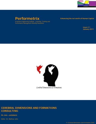 Performetrix                                           Enhancing the net worth of Human Capital
                   A Human Engineering Outlook - Coaching, Training and
                   Performance Management Monthly Newsletter

                                                                                                        issue # 1
                                                                                                        January 2011




CEREBRAL DIMENSIONS AND FORMATIONS
CONSULTING
Ph: 044 – 64500652

Editor: Dr. Mathew John
                                                                                                        issue # 1
                                                                                                        January 2011
                                                                                © Cerebral Dimensions and Formations 2010
 