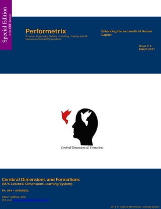 Special Edition
                  with RRF details




                                     Performetrix                                              Enhancing the net worth of Human
                                                                                               Capital
                                     A Human Engineering Outlook - Coaching, Training and HR
                                     Measurements Monthly Newsletter

                                                                                                                            issue # 3
                                                                                                                            March 2011




Cerebral Dimensions and Formations
(M/S Cerebral Dimensions Learning System)

Ph: 044 – 64500652

Editor: Mathew John
Visit us at www.cerebraldimensions.com
                                                                                                                            issue # 3
                                                                                                                            March 2011
                                                                                                    2011 © Cerebral Dimensions Learning System
 