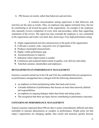 11
1. PM focuses on results, rather than behaviors and activities.
A common misconception among supervisors is that behaviors and
activities are the same as results. Thus, on employee may appear extremely busy, but not
be contributing at all toward the goals of the organization. An example is the employee
who manually reviews completion of every form and procedure, rather than supporting
summation of the review. The supervisor may conclude the employee is very committed
to the organization and works very hard, thus, deserving a Very high performance rating.
2. Aligns organizational activities and processes to the goals of the organization
3. Cultivates a system- wide , long term view of organization.
4. Produces meaningful measurements
5. Highly visible performance gap
6. Increased pressure to improve
7. Indication where improvement is needed
8. Continuous and sustained improvement in quality, cost, delivery and safety
9. Satisfied customer, shareholders and employees
DEVELOPMENTS IN PERFORMANCE MANAGEMENT
Extensive research carried out in the UK and USA has established that new perspectives
on performance management have emerged with the following characteristics:
 an emphasis on front-end planning rather than back-end review;
 a broader definition of performance that focuses on more than narrowly defined
job responsibilities
 an emphasis on ongoing dialogue rather than forms and rating scales;
 The recognition that there are many factors contributing to performance outcomes.
CONCERNS OF PERFORMANCE MANAGEMENT
Typical concerns expressed about PM are that it seems extraordinarily difficult and often
unreliable to measure phenomenon as complex as performance. People point out that
today‟s organization are changing rapidly, thus results and measures quickly become
 