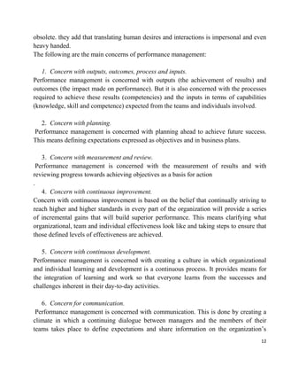 12
obsolete. they add that translating human desires and interactions is impersonal and even
heavy handed.
The following are the main concerns of performance management:
1. Concern with outputs, outcomes, process and inputs.
Performance management is concerned with outputs (the achievement of results) and
outcomes (the impact made on performance). But it is also concerned with the processes
required to achieve these results (competencies) and the inputs in terms of capabilities
(knowledge, skill and competence) expected from the teams and individuals involved.
2. Concern with planning.
Performance management is concerned with planning ahead to achieve future success.
This means defining expectations expressed as objectives and in business plans.
3. Concern with measurement and review.
Performance management is concerned with the measurement of results and with
reviewing progress towards achieving objectives as a basis for action
.
4. Concern with continuous improvement.
Concern with continuous improvement is based on the belief that continually striving to
reach higher and higher standards in every part of the organization will provide a series
of incremental gains that will build superior performance. This means clarifying what
organizational, team and individual effectiveness look like and taking steps to ensure that
those defined levels of effectiveness are achieved.
5. Concern with continuous development.
Performance management is concerned with creating a culture in which organizational
and individual learning and development is a continuous process. It provides means for
the integration of learning and work so that everyone learns from the successes and
challenges inherent in their day-to-day activities.
6. Concern for communication.
Performance management is concerned with communication. This is done by creating a
climate in which a continuing dialogue between managers and the members of their
teams takes place to define expectations and share information on the organization‟s
 