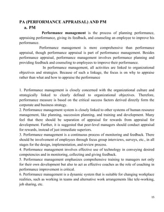15
PA (PERFORMANCE APPRAISAL) AND PM
a. PM
Performance management is the process of planning performance,
appraising performance, giving its feedback, and counseling an employee to improve his
performance.
Performance management is more comprehensive than performance
appraisal, though performance appraisal is part of performance management. Besides
performance appraisal, performance management involves performance planning and
providing feedback and counseling to employees to improve their performance.
In performance management, all activities are linked to organizational
objectives and strategies. Because of such a linkage, the focus is on why to appraise
rather than what and how to appraise the performance
1. Performance management is closely concerned with the organizational culture and
strategically linked to clearly defined to organizational objectives. Therefore,
performance measure is based on the critical success factors derived directly form the
corporate and business strategy.
2. Performance management system is closely linked to other systems of human resource
management, like planning, succession planning, and training and development. Many
feel that there should be separation of appraisal for rewards from appraisal for
development. Further, it is suggested that peer-level managers should conduct appraisal
for rewards, instead of just immediate superiors.
3. Performance management is a continuous process of monitoring and feedback. There
should be involvement of employees through focus group interviews, surveys, etc., in all
stages for the design, implementation, and review process.
4. Performance management involves effective use of technology in conveying desired
competencies and in monitoring, collecting and giving feedback.
5. Performance management emphasizes comprehensive training to managers not only
for their own development but also to act as effective coaches as the role of coaching in
performance improvement is critical.
6. Performance management is a dynamic system that is suitable for changing workplace
realities, such as working in teams and alternative work arrangements like tele-working,
job sharing, etc.
 