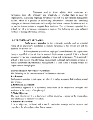 16
Managers need to know whether their employees are
performing their jobs efficiently and effectively or whether there is need for
improvement. Evaluating employee performance is part of a performance management
system, which is a process of establishing performance standards and appraising
employee performance in order to arrive at objective human resource decisions as well as
to provide documentation to support those decisions. The performance appraisal is a
critical part of a performance management system. The following are some different
methods of doing performance appraisal.
b. PERFORMANCE APPRAISAL
Performance appraisal is the systematic, periodic and an impartial
rating of an employee„s excellence in matters pertaining to his present job and his
potential for a better job.
It is the process by which an employee‟s contribution to the organization
during a specified period of time is assessed. Performance appraisal (PA) is a formal
system of review and evaluation of individual or team task performance. PA is especially
critical to the success of performance management. Although performance appraisal is
but one component of performance management, it is vital, in that it directly reflects the
organization‟s strategic plan.
Characteristics of Performance Appraisal:
The following are the characteristics of Performance Appraisal
1. A Process:
Performance appraisal is not a one- act play .It is rather a process that involves several
acts or steps.
2. Systematic Assessment:
Performance appraisal is a systematic assessment of an employee„s strengths and
weakness in the context of the given job.
3. Main Objective:
The main objective of it is to know how well an employee is going for the organisation
and what needs to be improved in him.
4. Scientific Evaluation:
It is an objective, unbiased and scientific evaluation through similar measure and
procedures for all employees in a formal manner.
 