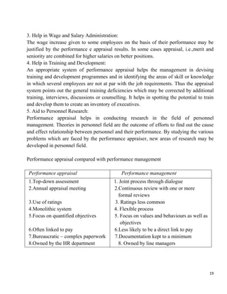 19
3. Help in Wage and Salary Administration:
The wage increase given to some employees on the basis of their performance may be
justified by the performance e appraisal results. In some cases appraisal, i.e.,merit and
seniority are combined for higher salaries on better positions.
4. Help in Training and Development:
An appropriate system of performance appraisal helps the management in devising
training and development programmes and in identifying the areas of skill or knowledge
in which several employees are not at par with the job requirements. Thus the appraisal
system points out the general training deficiencies which may be corrected by additional
training, interviews, discussions or counselling. It helps in spotting the potential to train
and develop them to create an inventory of executives.
5. Aid to Personnel Research:
Performance appraisal helps in conducting research in the field of personnel
management. Theories in personnel field are the outcome of efforts to find out the cause
and effect relationship between personnel and their performance. By studying the various
problems which are faced by the performance appraiser, new areas of research may be
developed in personnel field.
Performance appraisal compared with performance management
Performance appraisal Performance management
1.Top-down assessment
2.Annual appraisal meeting
3.Use of ratings
4.Monolithic system
5.Focus on quantified objectives
6.Often linked to pay
7.Bureaucratic – complex paperwork
8.Owned by the HR department
1. Joint process through dialogue
2.Continuous review with one or more
formal reviews
3. Ratings less common
4. Flexible process
5. Focus on values and behaviours as well as
objectives
6.Less likely to be a direct link to pay
7.Documentation kept to a minimum
8. Owned by line managers
 
