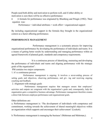 2
People need both ability and motivation to perform well, and if either ability or
motivation is zero there will be no effective performance
 A formula for performance was originated by Blumberg and Pringle (1982). Their
equation was:
Performance = individual attributes × work effort × organizational support
By including organizational support in the formula they brought in the organizational
context as a factor affecting performance.
PERFORMANCE MANAGEMENT
Performance management is a systematic process for improving
organizational performance by developing the performance of individuals and teams. It is
a means of getting better results by understanding and managing performance within an
agreed framework of planned goals, standards and competency requirements.
It is a continuous process of identifying, measuring and developing
the performance of individuals and teams and aligning performance with the strategic
goals of the organization”.
PM contains two major components:
1. it‟s a continuous process
Performance management is ongoing. It involves a never-ending process of
setting goals and objectives, observing performance, and giv- ing and receiving ongoing
coaching and feedback.
2. Alignment with strategic goals
Performance management requires that managers ensure that employees‟
activities and outputs are congruent with the organisation‟s goals and, consequently, help the
organisation gain a competitive business advantage. Performance management therefore creates
a direct link between employee performance and organisational goals.
Other definitions are:
a. Performance management is: „The development of individuals with competence and
commitment, working towards the achievement of shared meaningful objectives within
an organization which supports and encourages their achievement‟ (Lockett).
b.„Performance management is managing the business‟ (Mohrman and Mohrman,).
 