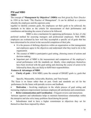20
PM and MBO
MBO
The concept of ‘Management by Objectives’ (MBO) was first given by Peter Drucker
in 1954 in his book “The Practice of Management”. It can be defined as a process
whereby the employees and the superiors come
together to identify common goals, the employees set their goals to be achieved, the
standards to be taken as the criteria for measurement of their performance and
contribution and deciding the course of action to be followed.
MBO is also a mechanism for appraising performance. In fact, it„s the
preferred method for assessing managers and professional employees. With MBO,
employees are evaluated by how well they accomplish a specific set of goals that has
been determined to be critical in the successful completion of their jobs.
 It is the process of defining objectives within an organization so that management
and employees agree to the objectives and understand what they need to do in the
organization.
 The essence of MBO is participative goal setting, choosing course of actions and
decision making.
 Important part of MBO is the measurement and comparison of the employee‟s
actual performance with the standards set. Ideally, when employees themselves
have been involved with the goal setting and choosing the course of action to be
followed by them, they are likely to fulfill their responsibilities.
Features & Advantages of MBO
 Clarity of goals – With MBO, came the concept of SMART goals i.e. goals that
are:
Specific, Measurable, Achievable, Realistic, and Time bound.
The focus is on future rather than on past. Goals and standards are set for the
performance for the future with periodic reviews and feedback.
 Motivation – Involving employees in the whole process of goal setting and
increasing employee empowerment increases employee job satisfaction and commitment.
 Better communication and Coordination – Frequent reviews and interactions
between superiors and subordinates helps to maintain harmonious relationships within
the enterprise and also solve many problems faced during the period.
 Subordinates tend to have a higher commitment to objectives they set for
themselves than those imposed by others.
 