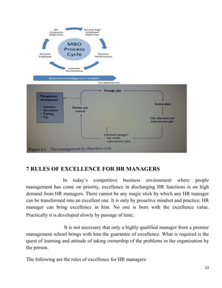 22
7 RULES OF EXCELLENCE FOR HR MANAGERS
In today‟s competitive business environment where people
management has come on priority, excellence in discharging HR functions is on high
demand from HR managers. There cannot be any magic stick by which any HR manager
can be transformed into an excellent one. It is only by proactive mindset and practice; HR
manager can bring excellence in him. No one is born with the excellence value.
Practically it is developed slowly by passage of time.
It is not necessary that only a highly qualified manager from a premier
management school brings with him the guarantee of excellence. What is required is the
quest of learning and attitude of taking ownership of the problems in the organization by
the person.
The following are the rules of excellence for HR managers:
 