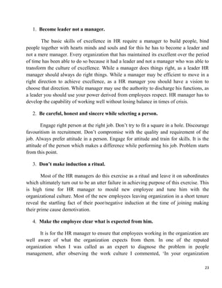 23
1. Become leader not a manager.
The basic skills of excellence in HR require a manager to build people, bind
people together with hearts minds and souls and for this he has to become a leader and
not a mere manager. Every organization that has maintained its excellent over the period
of time has been able to do so because it had a leader and not a manager who was able to
transform the culture of excellence. While a manager does things right, as a leader HR
manager should always do right things. While a manager may be efficient to move in a
right direction to achieve excellence, as a HR manager you should have a vision to
choose that direction. While manager may use the authority to discharge his functions, as
a leader you should use your power derived from employees respect. HR manager has to
develop the capability of working well without losing balance in times of crisis.
2. Be careful, honest and sincere while selecting a person.
Engage right person at the right job. Don‟t try to fit a square in a hole. Discourage
favouritism in recruitment. Don‟t compromise with the quality and requirement of the
job. Always prefer attitude in a person. Engage for attitude and train for skills. It is the
attitude of the person which makes a difference while performing his job. Problem starts
from this point.
3. Don’t make induction a ritual.
Most of the HR managers do this exercise as a ritual and leave it on subordinates
which ultimately turn out to be an utter failure in achieving purpose of this exercise. This
is high time for HR manager to mould new employee and tune him with the
organizational culture. Most of the new employees leaving organization in a short tenure
reveal the startling fact of their poor/negative induction at the time of joining making
their prime cause demotivation.
4. Make the employee clear what is expected from him.
It is for the HR manager to ensure that employees working in the organization are
well aware of what the organization expects from them. In one of the reputed
organization when I was called as an expert to diagnose the problem in people
management, after observing the work culture I commented, „In your organization
 