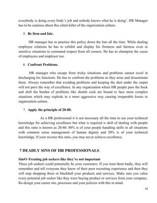24
everybody is doing every body‟s job and nobody knows what he is doing‟. HR Manager
has to be cautious about this silent killer of the organization culture.
5. Be firm and fair.
HR manager has to practice this policy down the line all the time. While dealing
employee relations he has to exhibit and display his firmness and fairness even in
sensitive situations to command respect from all corners. He has to champion the cause
of employees and employer too.
6. Confront Problems.
HR manager who escape from tricky situations and problems cannot excel in
discharging his functions. He has to confront the problems as they arise and disseminate
them. Always remember that avoiding problems and keeping the dust under the carpet
will not pave the way of excellence. In any organization where HR people pass the buck
and shift the burden of problems like shuttle cock are bound to face more complex
situations which may explode in a more aggressive way causing irreparable losses to
organization culture.
7. Apply the principle of 20-80.
As a HR professional it is not necessary all the time to use your technical
knowledge for achieving excellence but what is required is skill of dealing with people
and this ratio is known as 20-80. 80% is of your people handling skills in all situations
with common sense management of human dignity and 20% is of your technical
knowledge. If your reverse this ratio, you may never achieve excellence.
7 DEADLY SINS OF HR PROFESSIONALS
Sin#1-Treating job seekers like they’re not important
These job seekers could potentially be your customers. If you treat them badly, they will
remember and tell everyone they know of their poor recruiting experience and then they
will stop shopping there or blackball your products and services. Make sure you value
every potential job seeker like they were buying product or services from your company.
Re-design your career site, processes and your policies with this in mind.
 