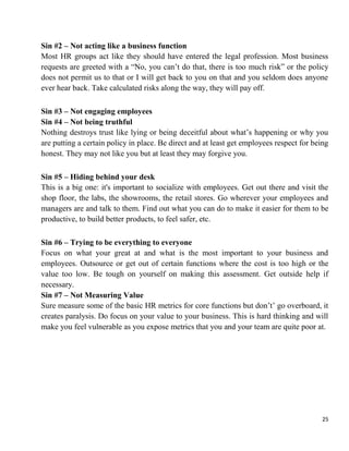 25
Sin #2 – Not acting like a business function
Most HR groups act like they should have entered the legal profession. Most business
requests are greeted with a “No, you can‟t do that, there is too much risk” or the policy
does not permit us to that or I will get back to you on that and you seldom does anyone
ever hear back. Take calculated risks along the way, they will pay off.
Sin #3 – Not engaging employees
Sin #4 – Not being truthful
Nothing destroys trust like lying or being deceitful about what‟s happening or why you
are putting a certain policy in place. Be direct and at least get employees respect for being
honest. They may not like you but at least they may forgive you.
Sin #5 – Hiding behind your desk
This is a big one: it's important to socialize with employees. Get out there and visit the
shop floor, the labs, the showrooms, the retail stores. Go wherever your employees and
managers are and talk to them. Find out what you can do to make it easier for them to be
productive, to build better products, to feel safer, etc.
Sin #6 – Trying to be everything to everyone
Focus on what your great at and what is the most important to your business and
employees. Outsource or get out of certain functions where the cost is too high or the
value too low. Be tough on yourself on making this assessment. Get outside help if
necessary.
Sin #7 – Not Measuring Value
Sure measure some of the basic HR metrics for core functions but don‟t‟ go overboard, it
creates paralysis. Do focus on your value to your business. This is hard thinking and will
make you feel vulnerable as you expose metrics that you and your team are quite poor at.
 