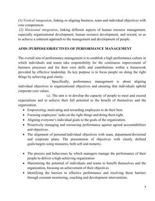 4
(1) Vertical integration, linking or aligning business, team and individual objectives with
core competences
(2) Horizontal integration, linking different aspects of human resource management,
especially organizational development, human resource development, and reward, so as
to achieve a coherent approach to the management and development of people.
AIMS /PURPOSE/OBJECTIVES OF PERFORMANCE MANAGEMENT
The overall aim of performance management is to establish a high performance culture in
which individuals and teams take responsibility for the continuous improvement of
business processes and for their own skills and contributions within a framework
provided by effective leadership. Its key purpose is to focus people on doing the right
things by achieving goal clarity.
Specifically, performance management is about aligning
individual objectives to organizational objectives and ensuring that individuals uphold
corporate core values.
i.e. The aim is to develop the capacity of people to meet and exceed
expectations and to achieve their full potential to the benefit of themselves and the
organization.
 Empowering, motivating and rewarding employees to do their best.
 Focusing employees‟ tasks on the right things and doing them right.
 Aligning everyone‟s individual goals to the goals of the organization.
 Proactively managing and resourcing performance against agreed accountabilities
and objectives.
 The alignment of personal/individual objectives with team, department/divisional
and corporate plans. The presentation of objectives with clearly defined
goals/targets using measures, both soft and numeric.
 The process and behaviours by which managers manage the performance of their
people to deliver a high-achieving organization
 Maximizing the potential of individuals and teams to benefit themselves and the
organization, focusing on achievement of their objectives
 Identifying the barriers to effective performance and resolving those barriers
through constant monitoring, coaching and development interventions.
 