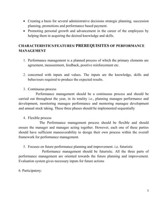 5
 Creating a basis for several administrative decisions strategic planning, succession
planning, promotions and performance based payment.
 Promoting personal growth and advancement in the career of the employees by
helping them in acquiring the desired knowledge and skills.
CHARACTERISTICS/FEATURES/ PREREQUISITES OF PERFORMANCE
MANAGEMENT
1. Performance management is a planned process of which the primary elements are
agreement, measurement, feedback, positive reinforcement etc.
2. concerned with inputs and values. The inputs are the knowledge, skills and
behaviours required to produce the expected results.
3. Continuous process
Performance management should be a continuous process and should be
carried out throughout the year, in its totality i.e., planning managee performance and
development, monitoring managee performance and mentoring managee development
and annual stock taking. These three phases should be implemented sequentially
4. Flexible process
The Performance management process should be flexible and should
ensure the manager and managee acting together. However, each one of these parties
should have sufficient maneuverability to design their own process within the overall
framework for performance management.
5. Focuses on future performance planning and improvement. i.e. futuristic
Performance management should be futuristic. All the three parts of
performance management are oriented towards the future planning and improvement.
Evaluation system gives necessary inputs for future actions
6. Participatory:
 