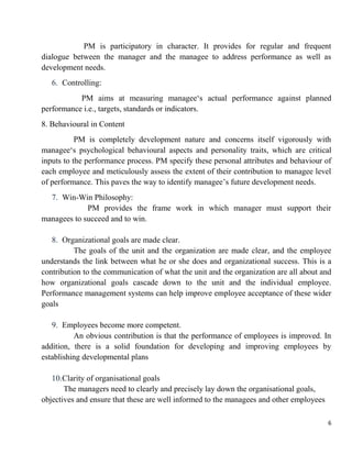 6
PM is participatory in character. It provides for regular and frequent
dialogue between the manager and the managee to address performance as well as
development needs.
6. Controlling:
PM aims at measuring managee„s actual performance against planned
performance i.e., targets, standards or indicators.
8. Behavioural in Content
PM is completely development nature and concerns itself vigorously with
managee„s psychological behavioural aspects and personality traits, which are critical
inputs to the performance process. PM specify these personal attributes and behaviour of
each employee and meticulously assess the extent of their contribution to managee level
of performance. This paves the way to identify managee‟s future development needs.
7. Win-Win Philosophy:
PM provides the frame work in which manager must support their
managees to succeed and to win.
8. Organizational goals are made clear.
The goals of the unit and the organization are made clear, and the employee
understands the link between what he or she does and organizational success. This is a
contribution to the communication of what the unit and the organization are all about and
how organizational goals cascade down to the unit and the individual employee.
Performance management systems can help improve employee acceptance of these wider
goals
9. Employees become more competent.
An obvious contribution is that the performance of employees is improved. In
addition, there is a solid foundation for developing and improving employees by
establishing developmental plans
10.Clarity of organisational goals
The managers need to clearly and precisely lay down the organisational goals,
objectives and ensure that these are well informed to the managees and other employees
 