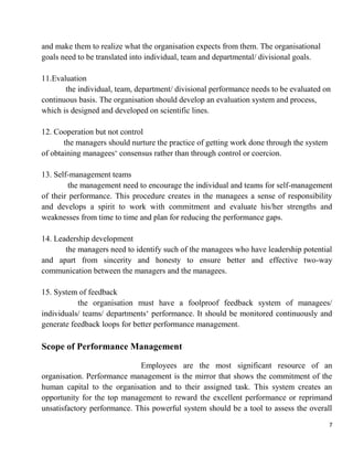 7
and make them to realize what the organisation expects from them. The organisational
goals need to be translated into individual, team and departmental/ divisional goals.
11.Evaluation
the individual, team, department/ divisional performance needs to be evaluated on
continuous basis. The organisation should develop an evaluation system and process,
which is designed and developed on scientific lines.
12. Cooperation but not control
the managers should nurture the practice of getting work done through the system
of obtaining managees„ consensus rather than through control or coercion.
13. Self-management teams
the management need to encourage the individual and teams for self-management
of their performance. This procedure creates in the managees a sense of responsibility
and develops a spirit to work with commitment and evaluate his/her strengths and
weaknesses from time to time and plan for reducing the performance gaps.
14. Leadership development
the managers need to identify such of the managees who have leadership potential
and apart from sincerity and honesty to ensure better and effective two-way
communication between the managers and the managees.
15. System of feedback
the organisation must have a foolproof feedback system of managees/
individuals/ teams/ departments„ performance. It should be monitored continuously and
generate feedback loops for better performance management.
Scope of Performance Management
Employees are the most significant resource of an
organisation. Performance management is the mirror that shows the commitment of the
human capital to the organisation and to their assigned task. This system creates an
opportunity for the top management to reward the excellent performance or reprimand
unsatisfactory performance. This powerful system should be a tool to assess the overall
 