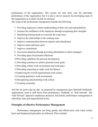 8
performance of the organisation. This system not only show case the individual
performance of the organisation, but it is also a tool to measure the developing steps of
the organisation as a whole towards its missions.
The scope of the performance management includes the following:
1. Providing employees a better understanding of their role and responsibilities
2. Increase the confidence of the employees through recognizing their strengths
3. Identifying training needs to overcome the weak areas
4. Improve the relationships in the working areas
5. Improve communication between superior and subordinates
6. Improve teams and team spirit
7. Improve commitment
8. Succession planning through grooming subordinates to future managers
9. Providing space for personal reflections
10.Providing a platform for personal development
11.Providing assistance to achieve personal career goals
12.Providing a better work environment and work place
13.Providing counseling to make work life balance
14.Improving the overall organizational work culture
15.Creating qualitative work environment
16.Recognizing and promoting work culture.
17.Creating ownership
And the list grows day by day. As proposed by management guru Marshall Goldsmith,
organisations need to shift focus from performance „feedback‟ to „feed forward‟. The
„feed forward‟ approach emphasizes proactive and holistic performance management at
individual, team and organisational levels.
Principles of effective Performance Management
Performance management can bring quality and effectiveness only when certain
basic and fundamental principles are followed. These include:
 