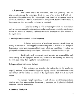 9
1. Transparency
The system should be transparent, free from partiality, bias and
discrimination among the employees. If not, the base of the system itself will not be
strong to build anything above that. For example, work allocation, promotions, transfers,
incentives, and bonus – if based on Performance management, then the system should be
transparent and gives no room for employees to complaint.
Decisions relating to performance improvement and measurement
such as planning, work allocation, guidance and counseling and monitoring, performance
review etc., should be effectively communicated to the managees and other members in
the organisation
2. Employee Empowerment and development
Effective participation of employees/ managees (individuals and
teams) in the decision – making process and treating them as partners in the enterprise.
Recognizing employees/ managees of their merit, talent and capabilities, rewarding and
giving more authority and responsibility etc., come under the umbrella this principle.
Participative and empowered employees take the responsibility well.
They develop the belongingness towards the organisation. Recognizing and rewarding
the employees brings them together to work and achieve.
3. Organisational Values and Culture
A fair treatment and ensuring due satisfaction to the employees,
empathy and trust, respect and treating people equally – are all the foundations for the
development of the Culture and values of the organisation, which reflects in overall
output.
The manages / employees should be well informed about the organisational
mission, objectives, values and the framework for managing and developing individuals
and teams for better performance.
4. Amicable Workplace
 